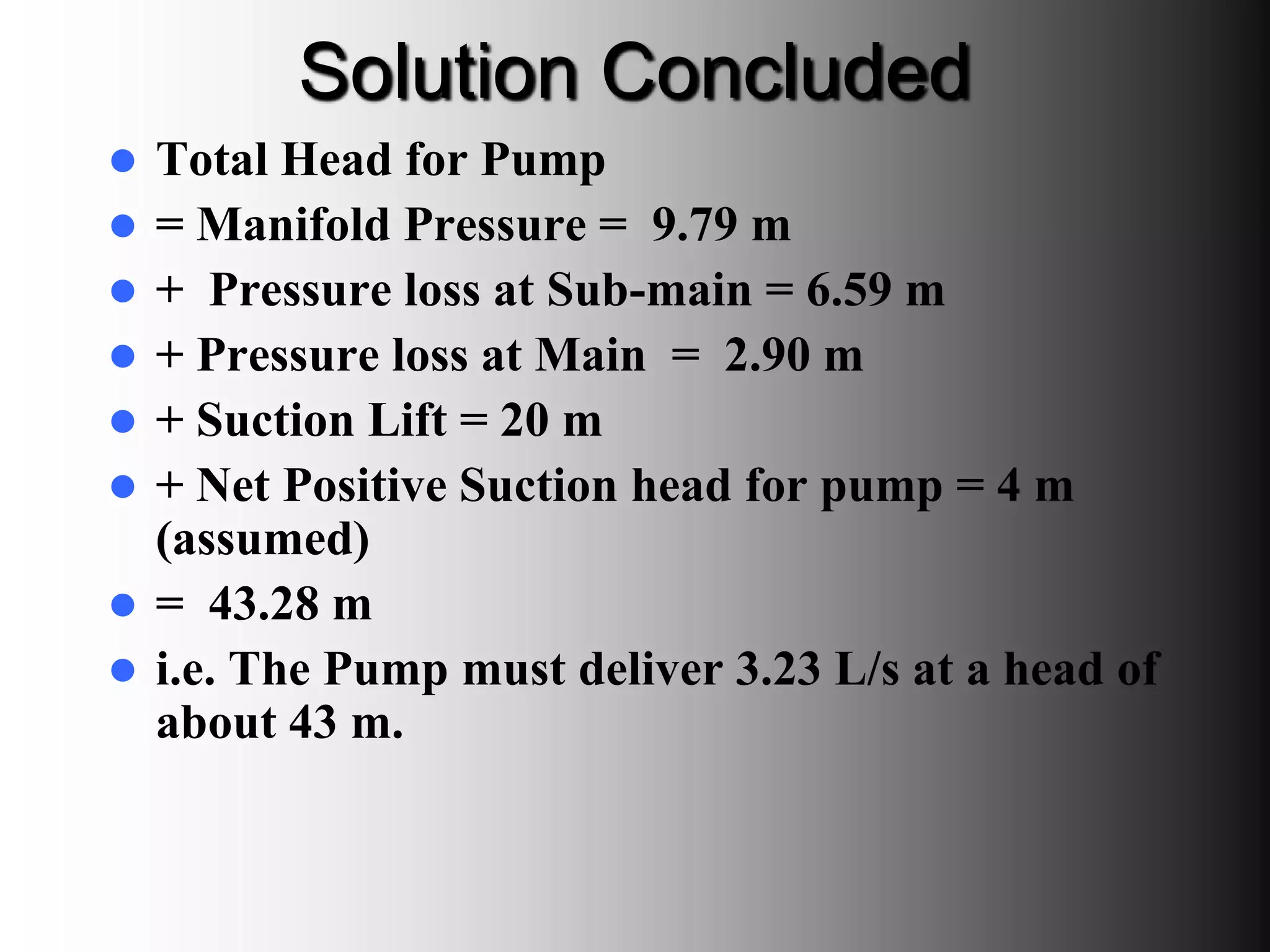 Solution Concluded
 Total Head for Pump
 = Manifold Pressure = 9.79 m
 + Pressure loss at Sub-main = 6.59 m
 + Pressure loss at Main = 2.90 m
 + Suction Lift = 20 m
 + Net Positive Suction head for pump = 4 m
(assumed)
 = 43.28 m
 i.e. The Pump must deliver 3.23 L/s at a head of
about 43 m.
 