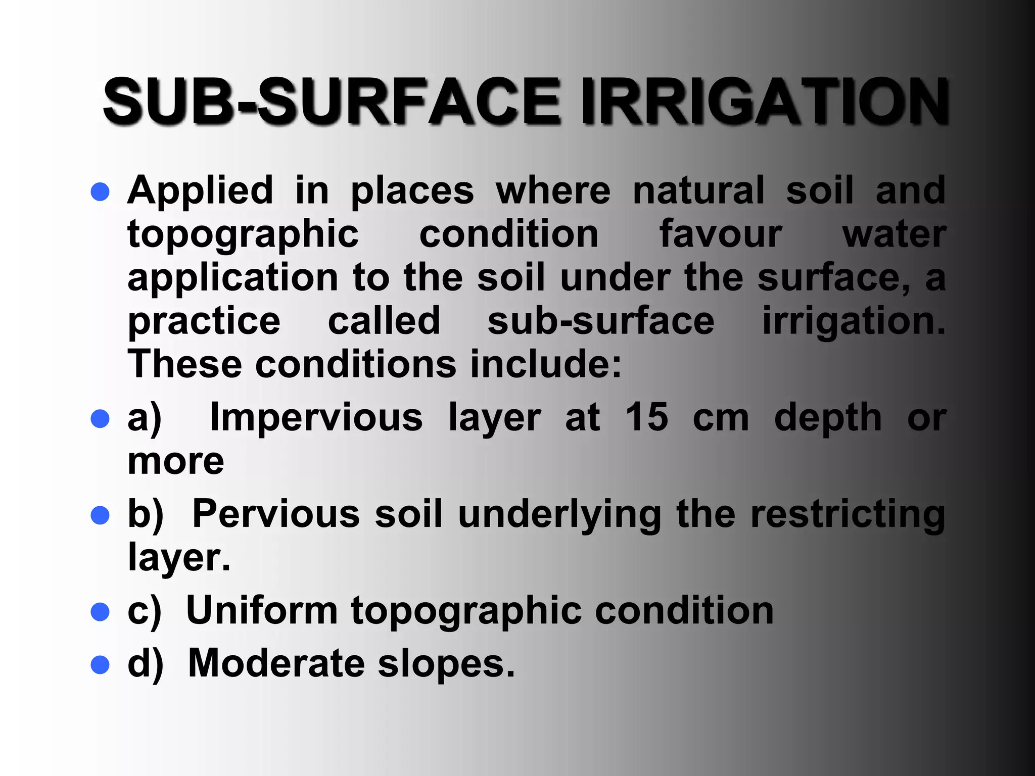SUB-SURFACE IRRIGATION
 Applied in places where natural soil and
topographic condition favour water
application to the soil under the surface, a
practice called sub-surface irrigation.
These conditions include:
 a) Impervious layer at 15 cm depth or
more
 b) Pervious soil underlying the restricting
layer.
 c) Uniform topographic condition
 d) Moderate slopes.
 