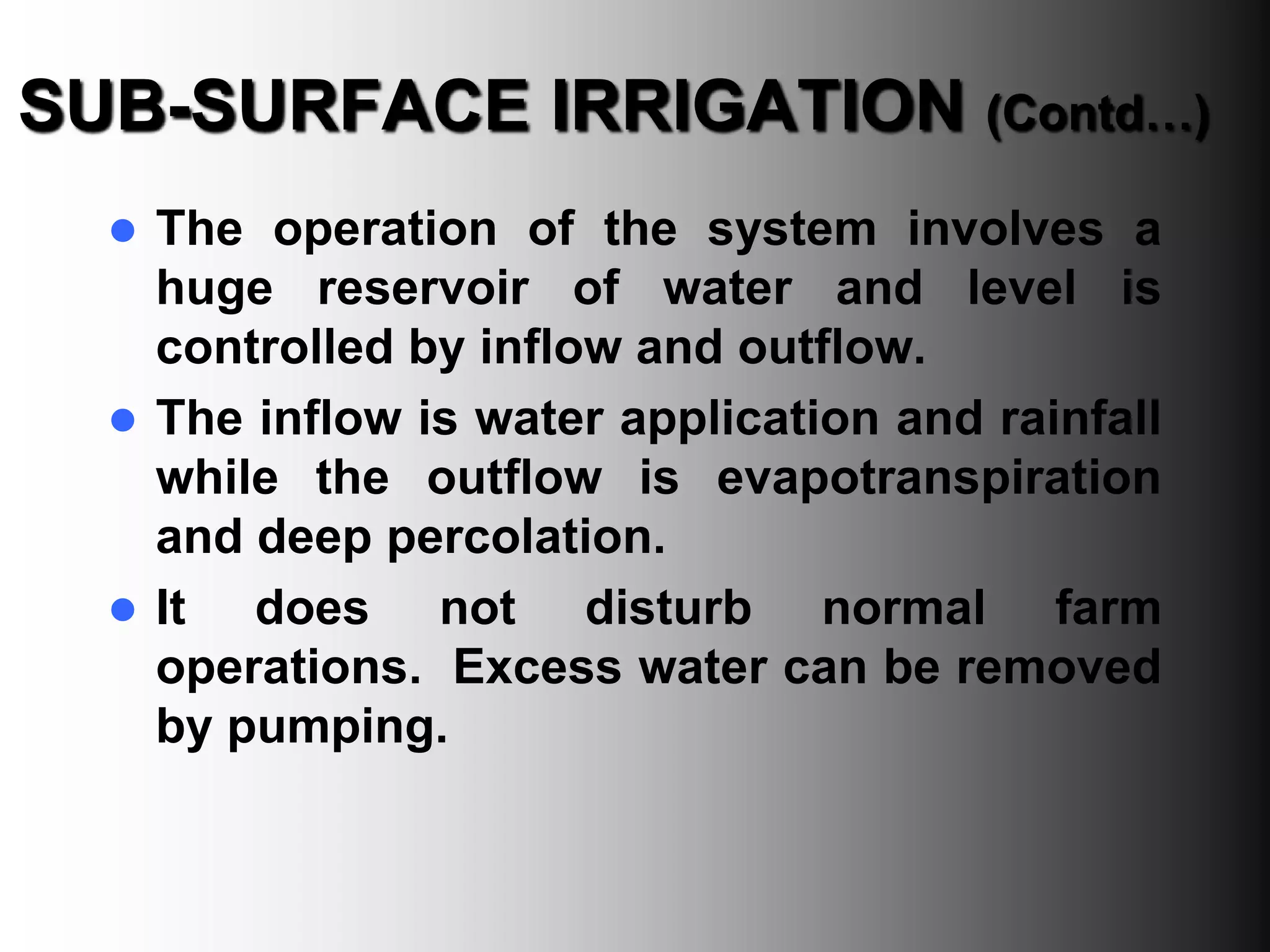 SUB-SURFACE IRRIGATION (Contd…)
 The operation of the system involves a
huge reservoir of water and level is
controlled by inflow and outflow.
 The inflow is water application and rainfall
while the outflow is evapotranspiration
and deep percolation.
 It does not disturb normal farm
operations. Excess water can be removed
by pumping.
 