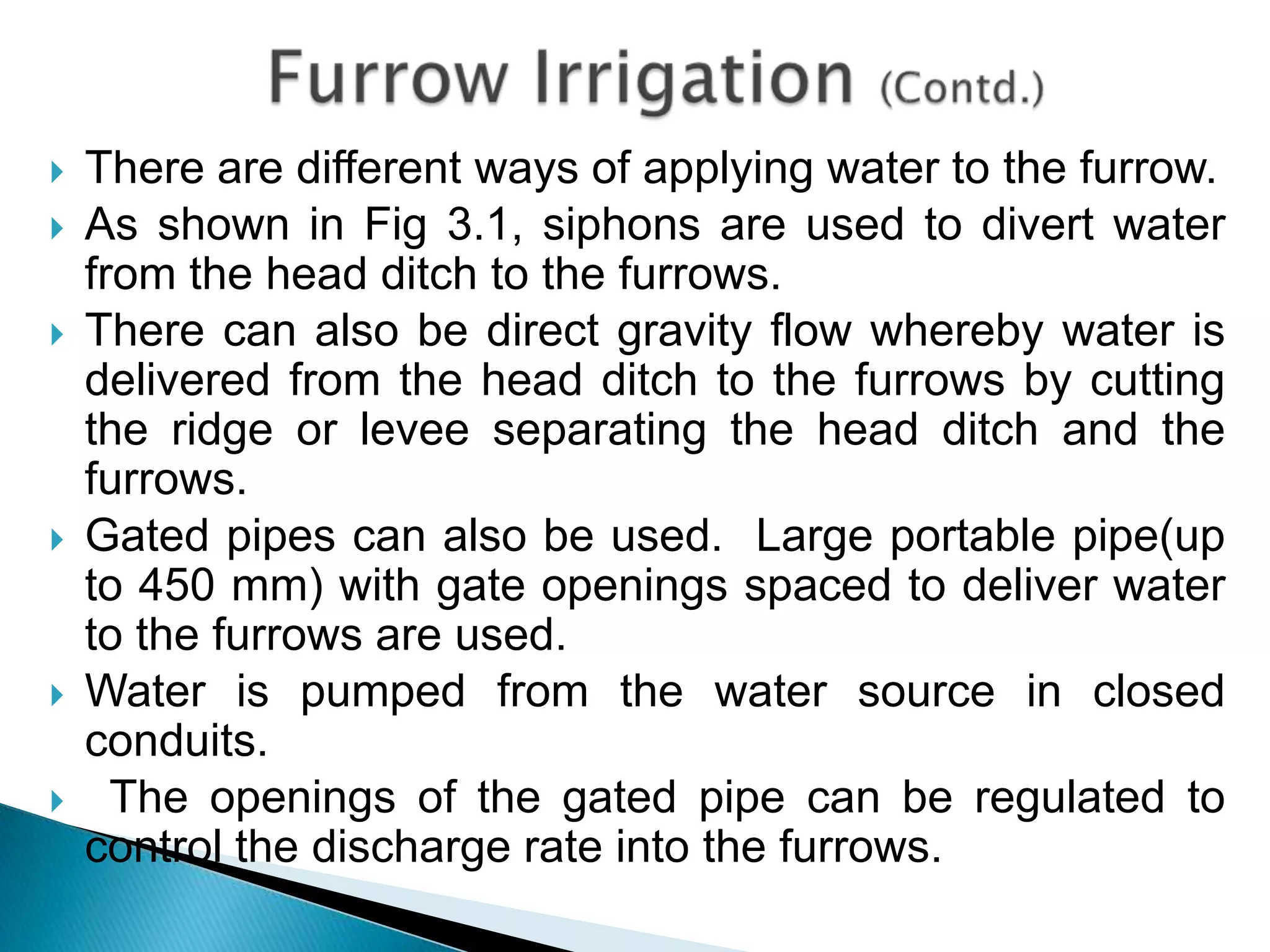  There are different ways of applying water to the furrow.
 As shown in Fig 3.1, siphons are used to divert water
from the head ditch to the furrows.
 There can also be direct gravity flow whereby water is
delivered from the head ditch to the furrows by cutting
the ridge or levee separating the head ditch and the
furrows.
 Gated pipes can also be used. Large portable pipe(up
to 450 mm) with gate openings spaced to deliver water
to the furrows are used.
 Water is pumped from the water source in closed
conduits.
 The openings of the gated pipe can be regulated to
control the discharge rate into the furrows.
 