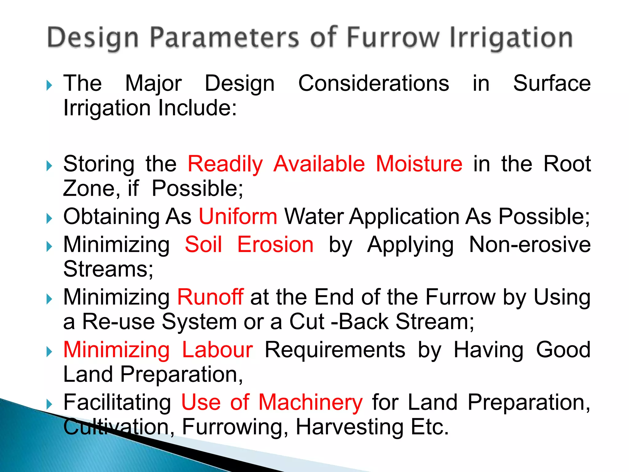  The Major Design Considerations in Surface
Irrigation Include:
 Storing the Readily Available Moisture in the Root
Zone, if Possible;
 Obtaining As Uniform Water Application As Possible;
 Minimizing Soil Erosion by Applying Non-erosive
Streams;
 Minimizing Runoff at the End of the Furrow by Using
a Re-use System or a Cut -Back Stream;
 Minimizing Labour Requirements by Having Good
Land Preparation,
 Facilitating Use of Machinery for Land Preparation,
Cultivation, Furrowing, Harvesting Etc.
 
