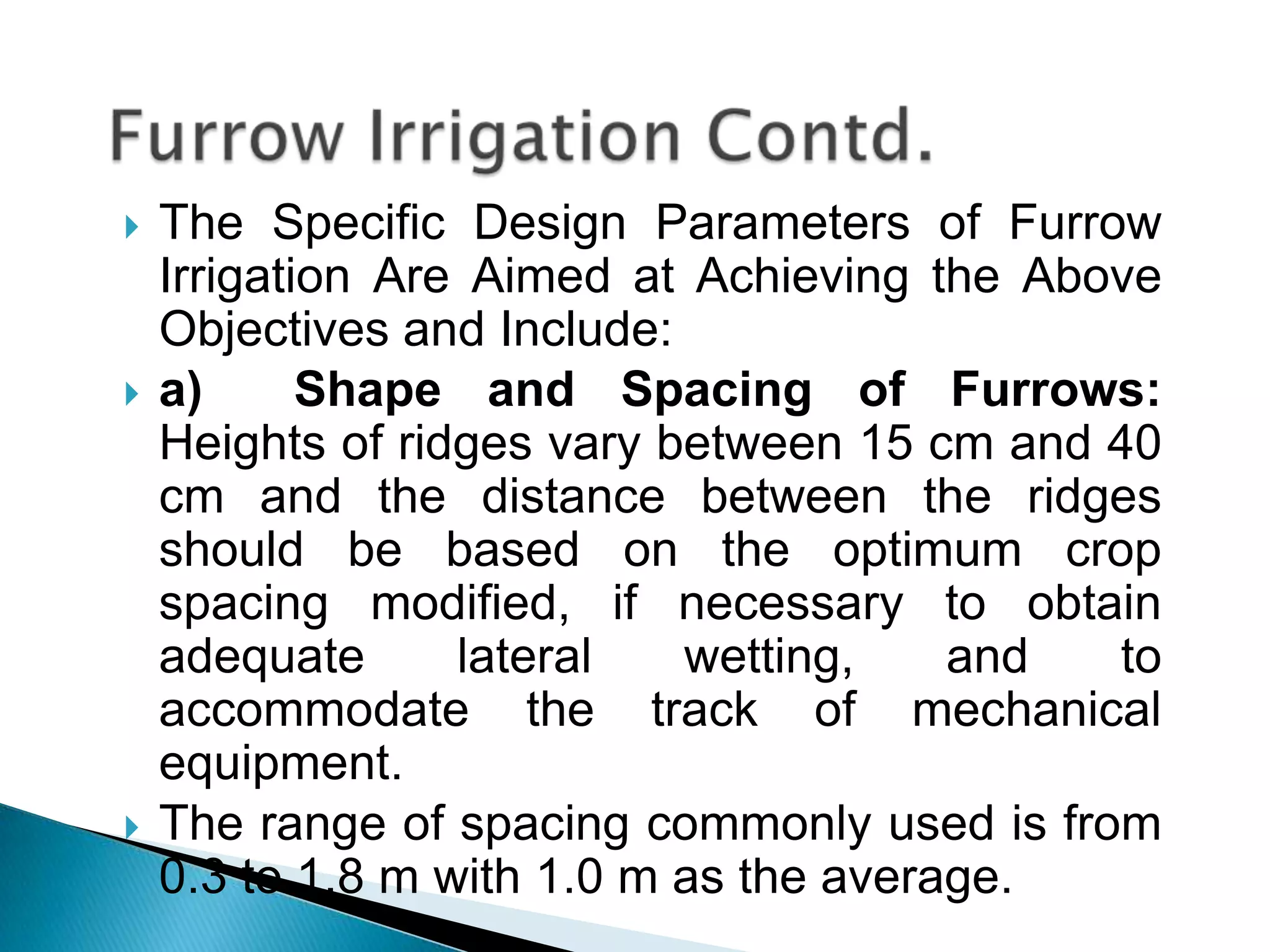  The Specific Design Parameters of Furrow
Irrigation Are Aimed at Achieving the Above
Objectives and Include:
 a) Shape and Spacing of Furrows:
Heights of ridges vary between 15 cm and 40
cm and the distance between the ridges
should be based on the optimum crop
spacing modified, if necessary to obtain
adequate lateral wetting, and to
accommodate the track of mechanical
equipment.
 The range of spacing commonly used is from
0.3 to 1.8 m with 1.0 m as the average.
 