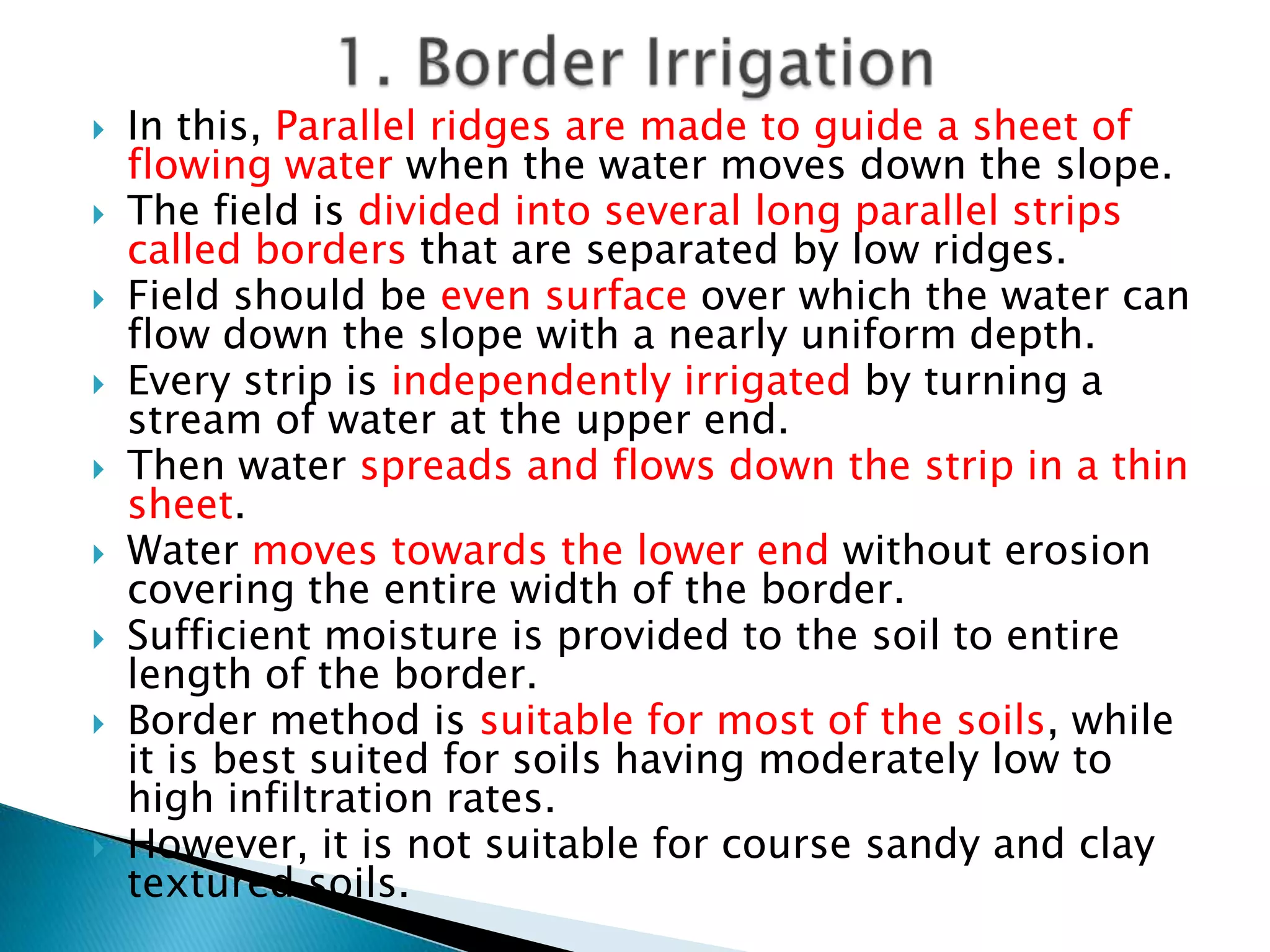  In this, Parallel ridges are made to guide a sheet of
flowing water when the water moves down the slope.
 The field is divided into several long parallel strips
called borders that are separated by low ridges.
 Field should be even surface over which the water can
flow down the slope with a nearly uniform depth.
 Every strip is independently irrigated by turning a
stream of water at the upper end.
 Then water spreads and flows down the strip in a thin
sheet.
 Water moves towards the lower end without erosion
covering the entire width of the border.
 Sufficient moisture is provided to the soil to entire
length of the border.
 Border method is suitable for most of the soils, while
it is best suited for soils having moderately low to
high infiltration rates.
 However, it is not suitable for course sandy and clay
textured soils.
 