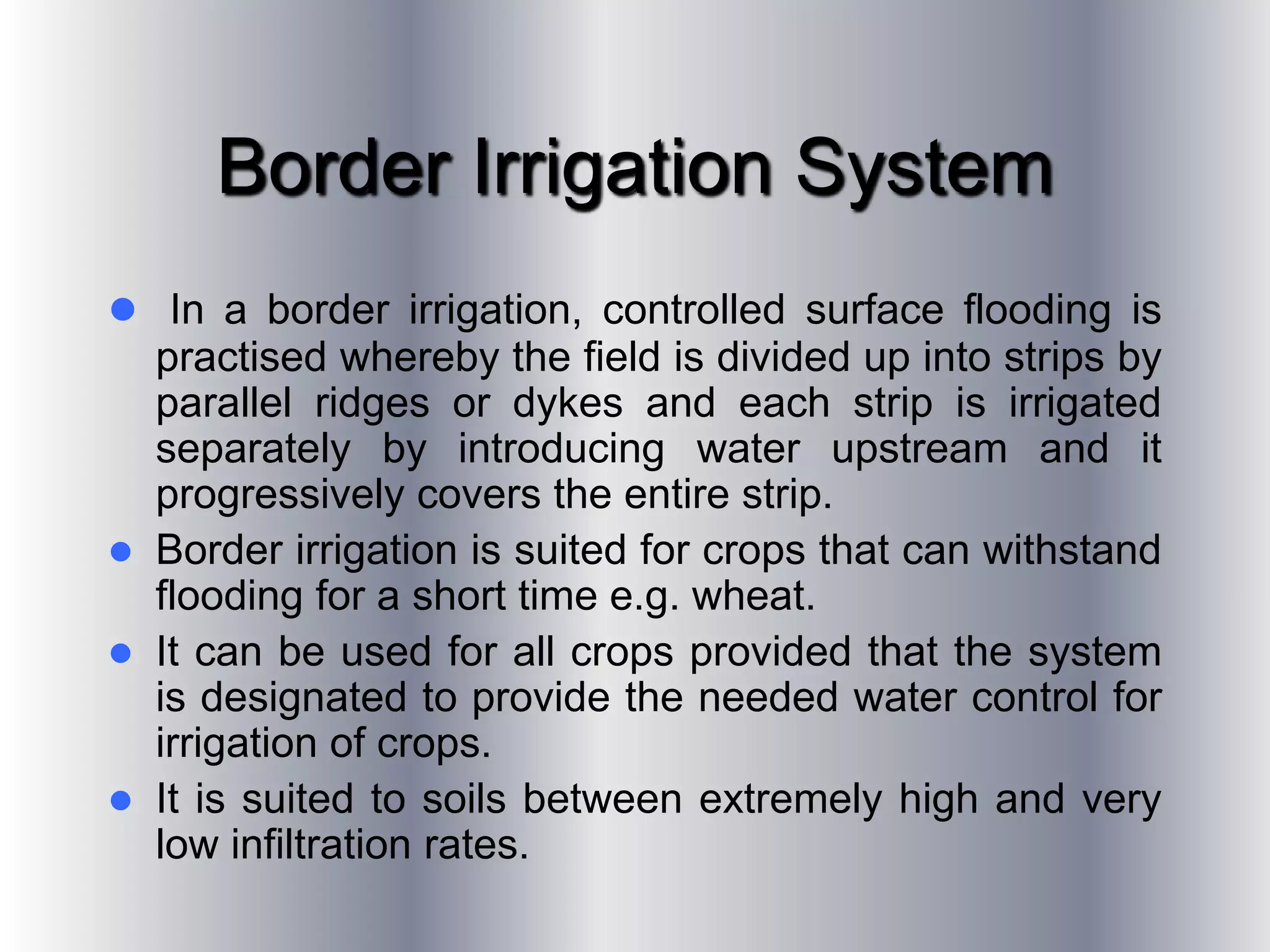 Border Irrigation System
 In a border irrigation, controlled surface flooding is
practised whereby the field is divided up into strips by
parallel ridges or dykes and each strip is irrigated
separately by introducing water upstream and it
progressively covers the entire strip.
 Border irrigation is suited for crops that can withstand
flooding for a short time e.g. wheat.
 It can be used for all crops provided that the system
is designated to provide the needed water control for
irrigation of crops.
 It is suited to soils between extremely high and very
low infiltration rates.
 