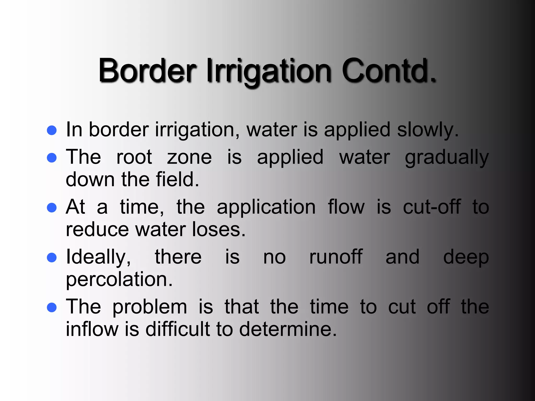 Border Irrigation Contd.
 In border irrigation, water is applied slowly.
 The root zone is applied water gradually
down the field.
 At a time, the application flow is cut-off to
reduce water loses.
 Ideally, there is no runoff and deep
percolation.
 The problem is that the time to cut off the
inflow is difficult to determine.
 