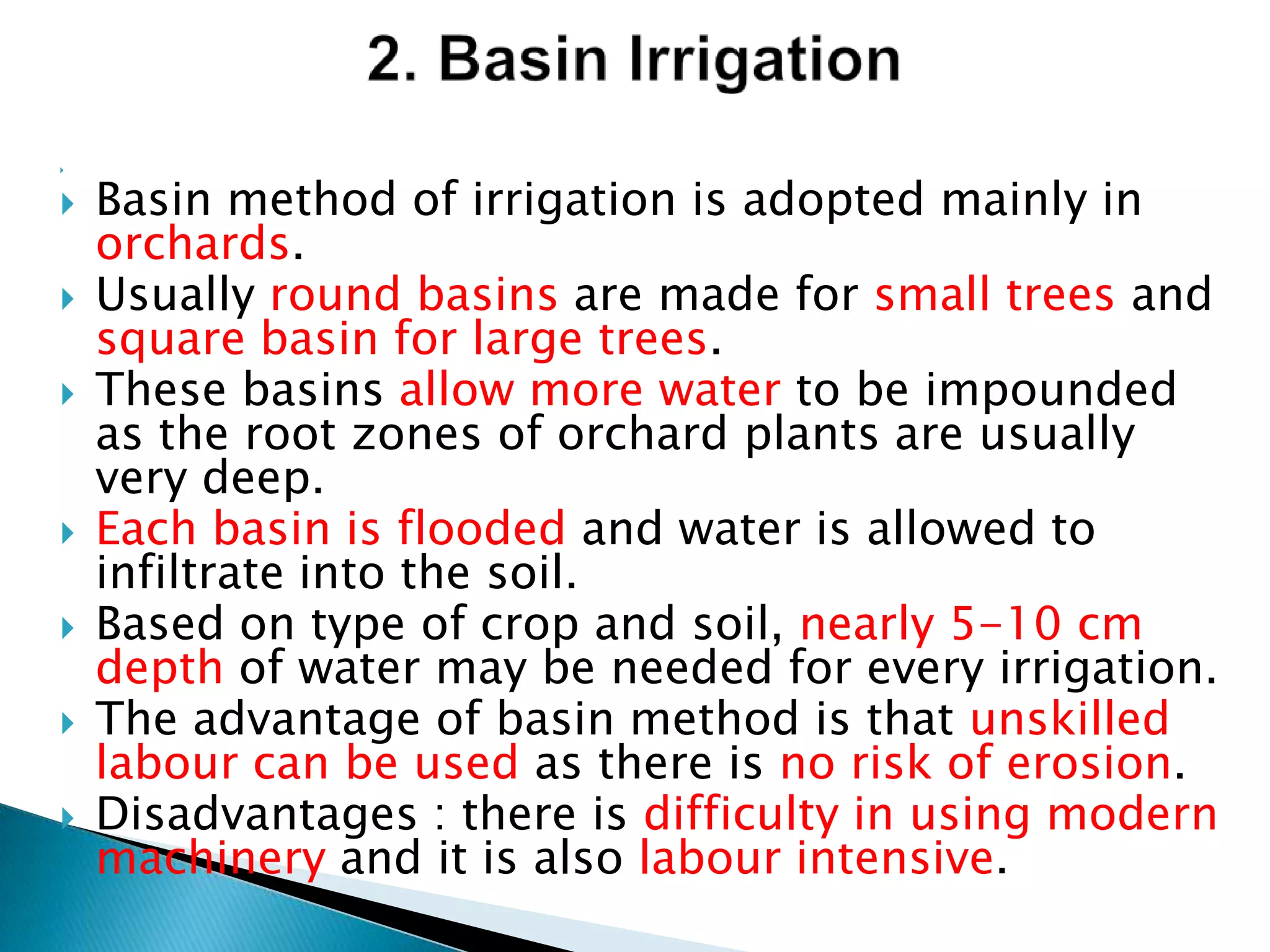 
 Basin method of irrigation is adopted mainly in
orchards.
 Usually round basins are made for small trees and
square basin for large trees.
 These basins allow more water to be impounded
as the root zones of orchard plants are usually
very deep.
 Each basin is flooded and water is allowed to
infiltrate into the soil.
 Based on type of crop and soil, nearly 5-10 cm
depth of water may be needed for every irrigation.
 The advantage of basin method is that unskilled
labour can be used as there is no risk of erosion.
 Disadvantages : there is difficulty in using modern
machinery and it is also labour intensive.
 