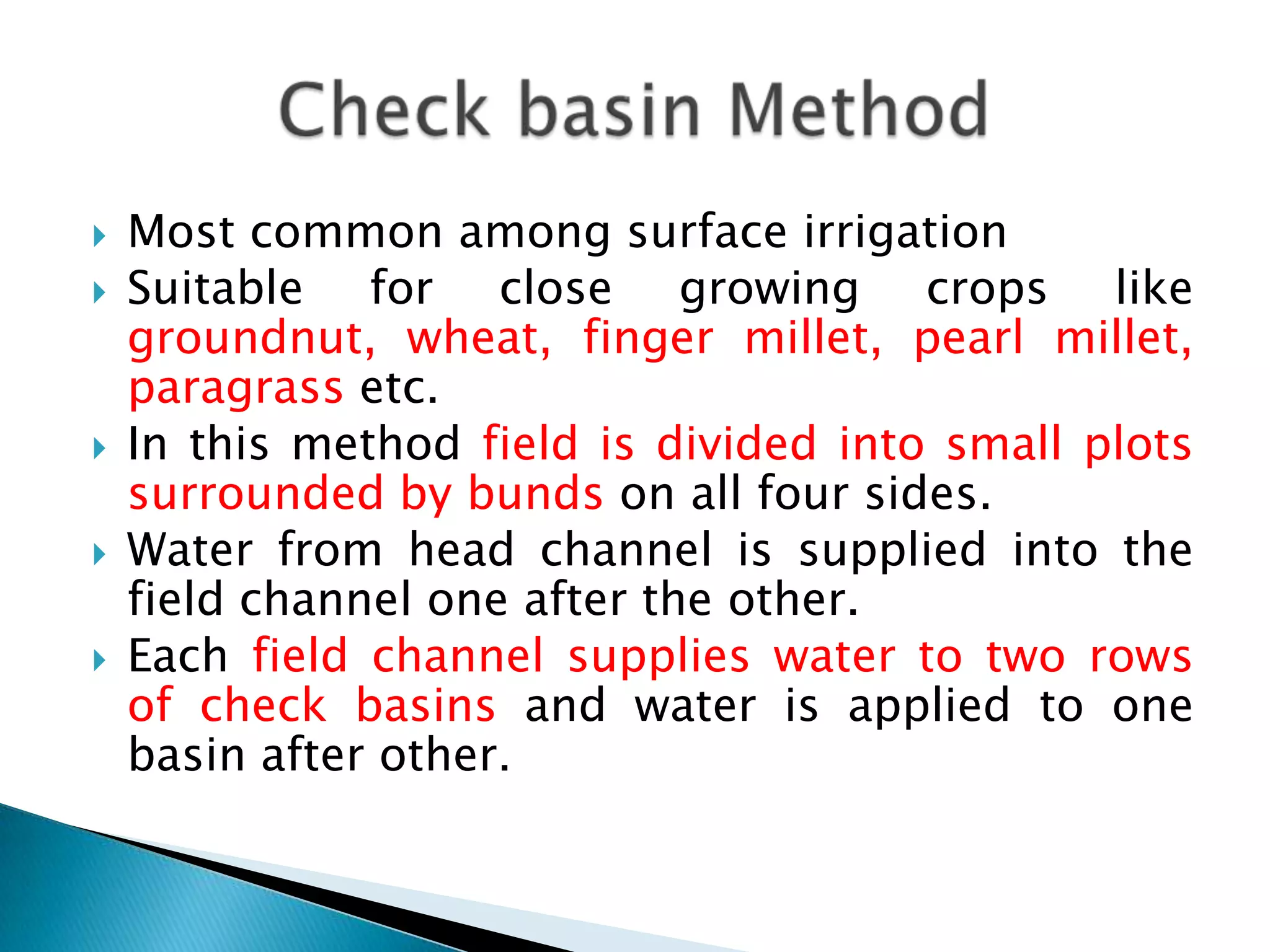  Most common among surface irrigation
 Suitable for close growing crops like
groundnut, wheat, finger millet, pearl millet,
paragrass etc.
 In this method field is divided into small plots
surrounded by bunds on all four sides.
 Water from head channel is supplied into the
field channel one after the other.
 Each field channel supplies water to two rows
of check basins and water is applied to one
basin after other.
 