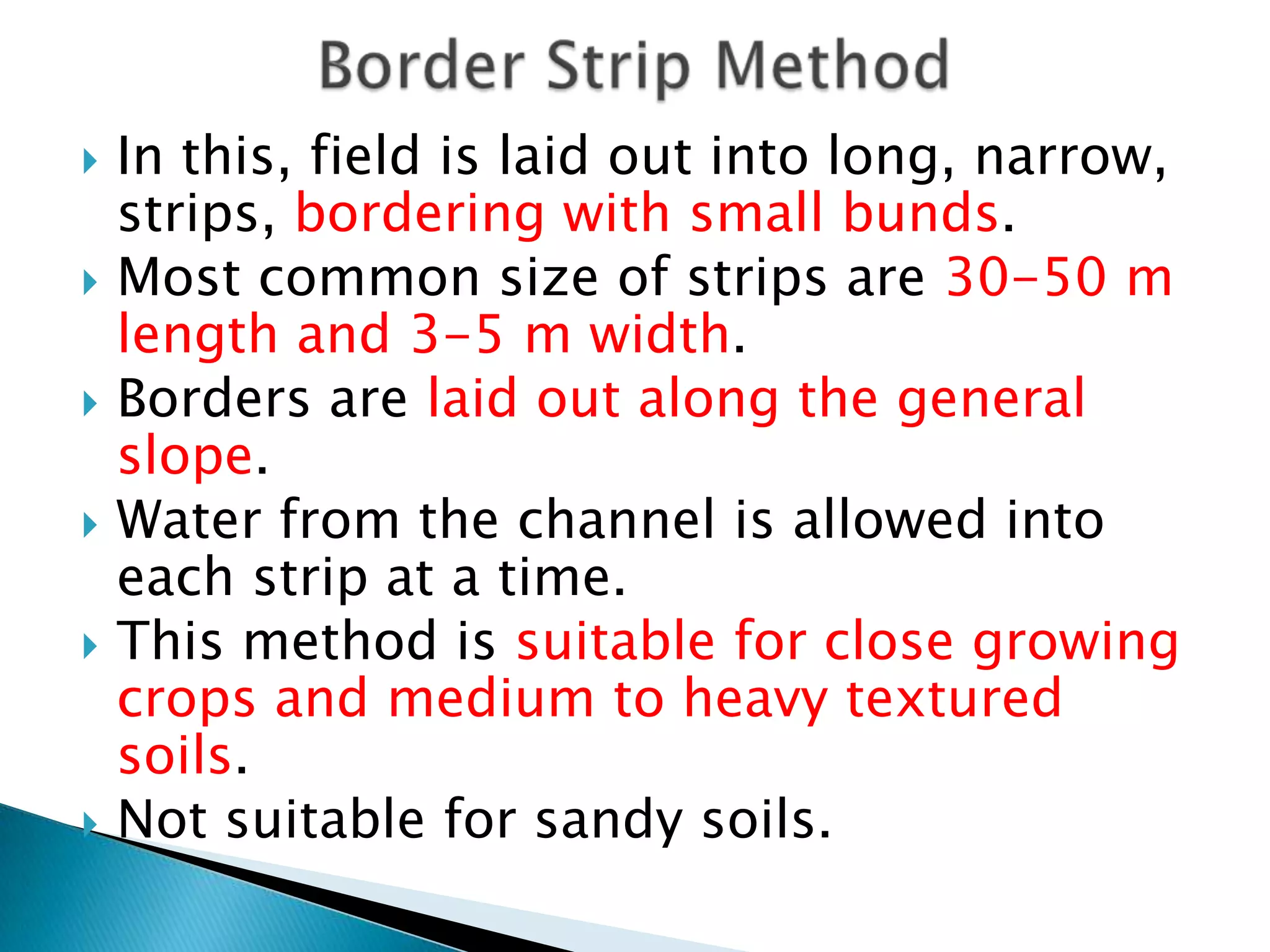  In this, field is laid out into long, narrow,
strips, bordering with small bunds.
 Most common size of strips are 30-50 m
length and 3-5 m width.
 Borders are laid out along the general
slope.
 Water from the channel is allowed into
each strip at a time.
 This method is suitable for close growing
crops and medium to heavy textured
soils.
 Not suitable for sandy soils.
 