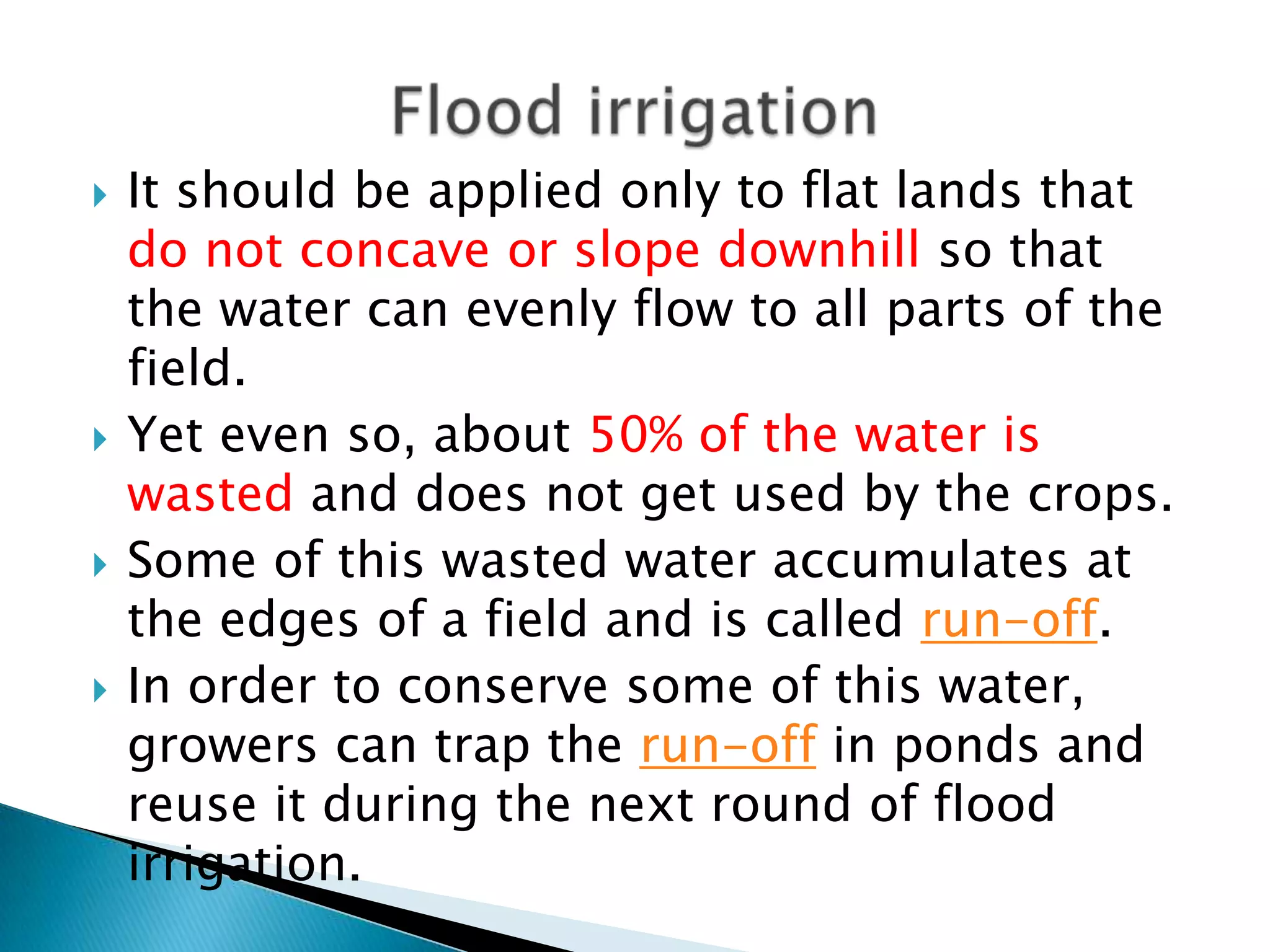  It should be applied only to flat lands that
do not concave or slope downhill so that
the water can evenly flow to all parts of the
field.
 Yet even so, about 50% of the water is
wasted and does not get used by the crops.
 Some of this wasted water accumulates at
the edges of a field and is called run-off.
 In order to conserve some of this water,
growers can trap the run-off in ponds and
reuse it during the next round of flood
irrigation.
 