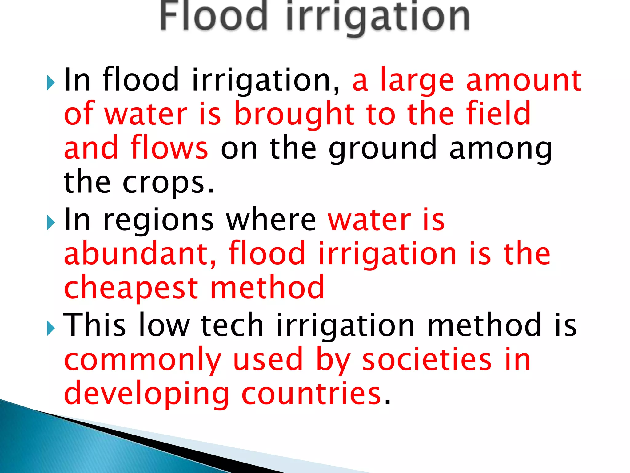  In flood irrigation, a large amount
of water is brought to the field
and flows on the ground among
the crops.
 In regions where water is
abundant, flood irrigation is the
cheapest method
 This low tech irrigation method is
commonly used by societies in
developing countries.
 