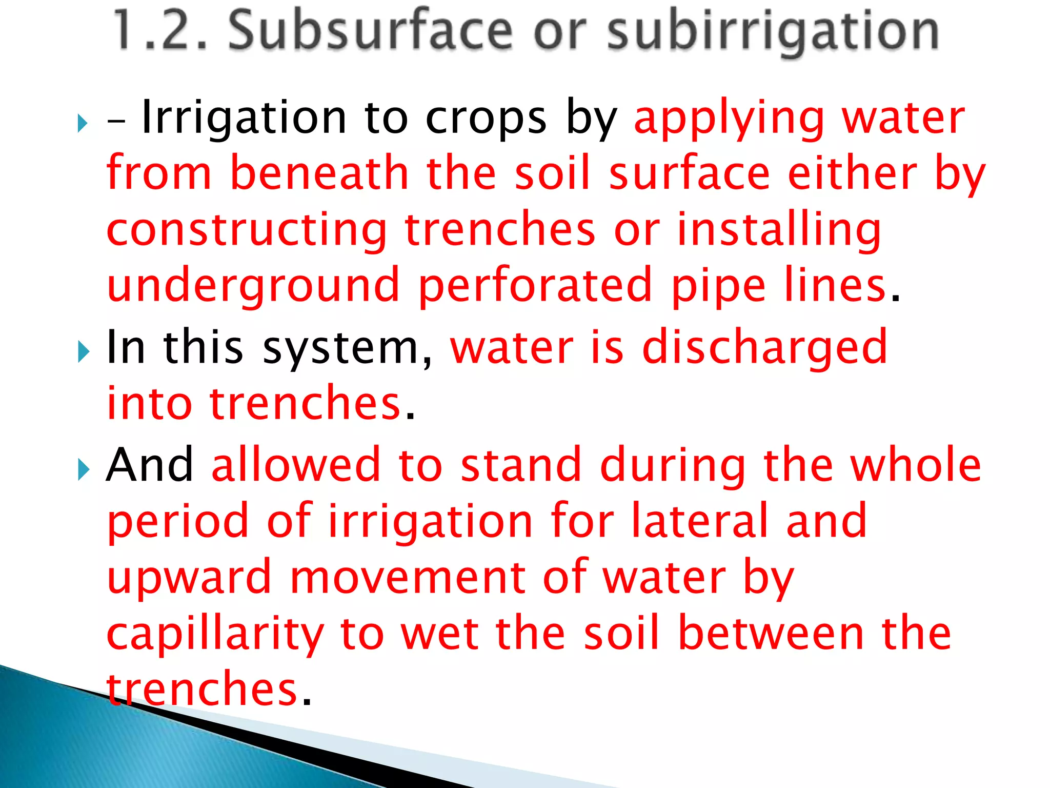  - Irrigation to crops by applying water
from beneath the soil surface either by
constructing trenches or installing
underground perforated pipe lines.
 In this system, water is discharged
into trenches.
 And allowed to stand during the whole
period of irrigation for lateral and
upward movement of water by
capillarity to wet the soil between the
trenches.
 