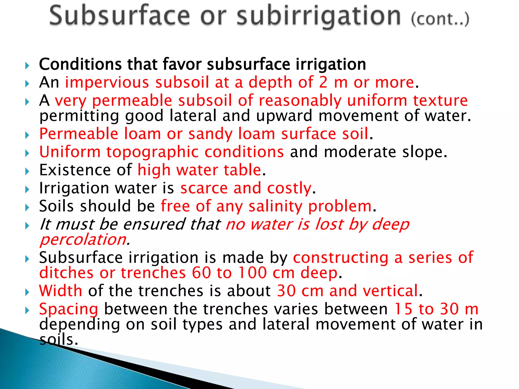  Conditions that favor subsurface irrigation
 An impervious subsoil at a depth of 2 m or more.
 A very permeable subsoil of reasonably uniform texture
permitting good lateral and upward movement of water.
 Permeable loam or sandy loam surface soil.
 Uniform topographic conditions and moderate slope.
 Existence of high water table.
 Irrigation water is scarce and costly.
 Soils should be free of any salinity problem.
 It must be ensured that no water is lost by deep
percolation.
 Subsurface irrigation is made by constructing a series of
ditches or trenches 60 to 100 cm deep.
 Width of the trenches is about 30 cm and vertical.
 Spacing between the trenches varies between 15 to 30 m
depending on soil types and lateral movement of water in
soils.
 