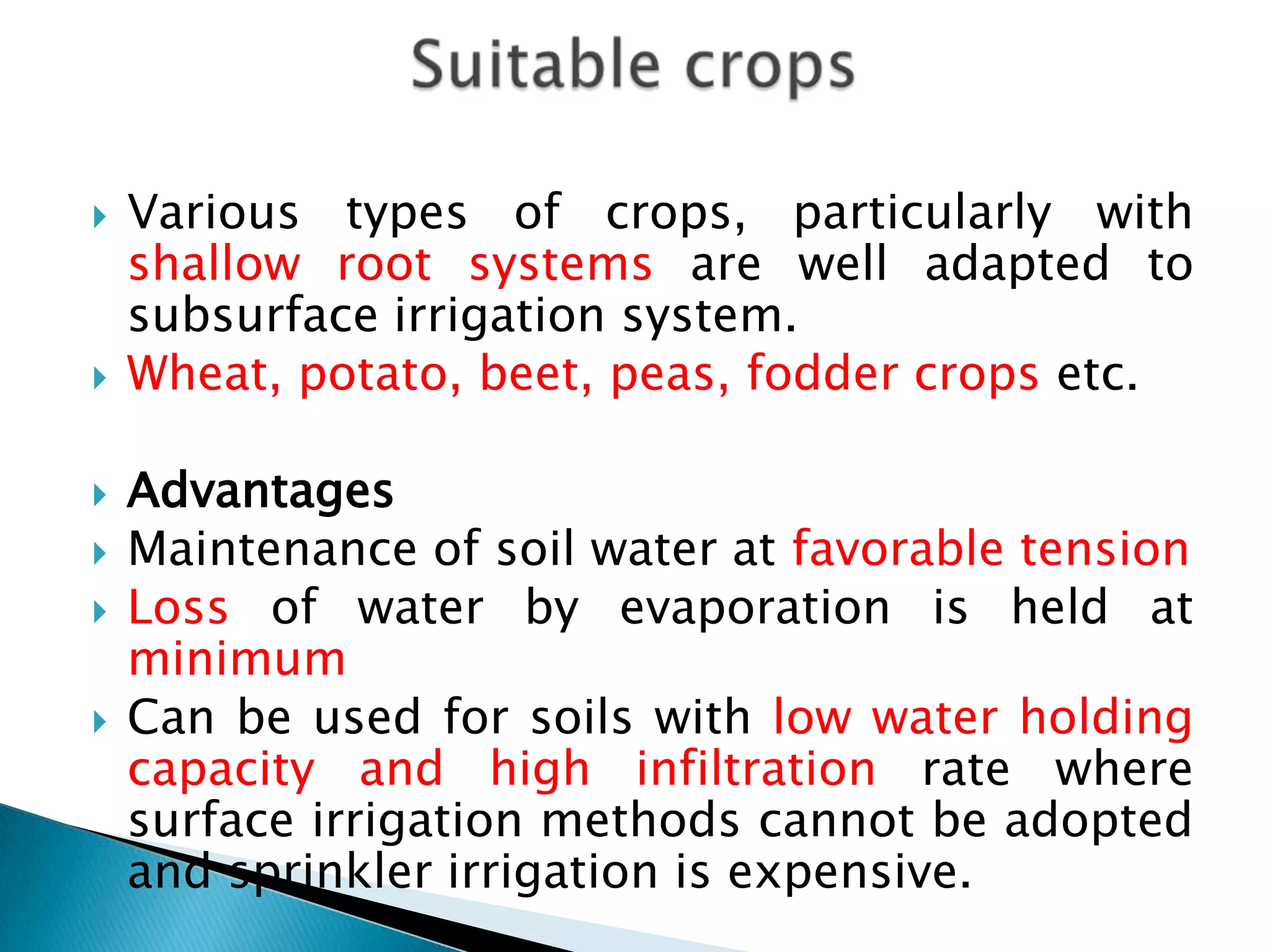  Various types of crops, particularly with
shallow root systems are well adapted to
subsurface irrigation system.
 Wheat, potato, beet, peas, fodder crops etc.
 Advantages
 Maintenance of soil water at favorable tension
 Loss of water by evaporation is held at
minimum
 Can be used for soils with low water holding
capacity and high infiltration rate where
surface irrigation methods cannot be adopted
and sprinkler irrigation is expensive.
 