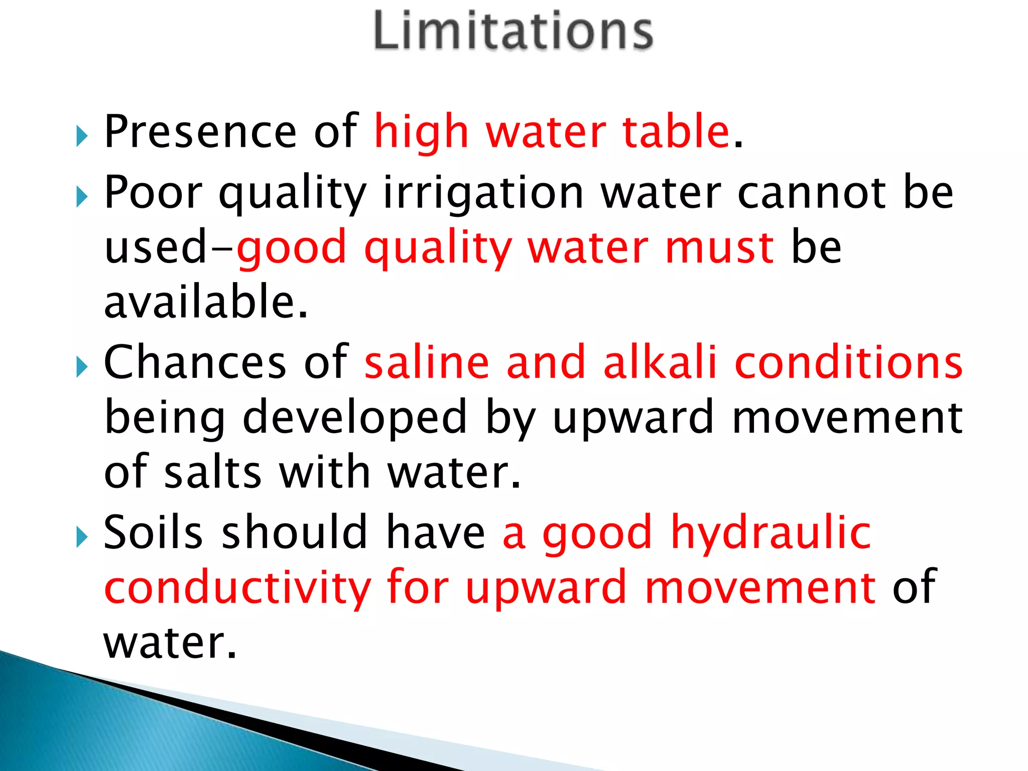  Presence of high water table.
 Poor quality irrigation water cannot be
used-good quality water must be
available.
 Chances of saline and alkali conditions
being developed by upward movement
of salts with water.
 Soils should have a good hydraulic
conductivity for upward movement of
water.
 