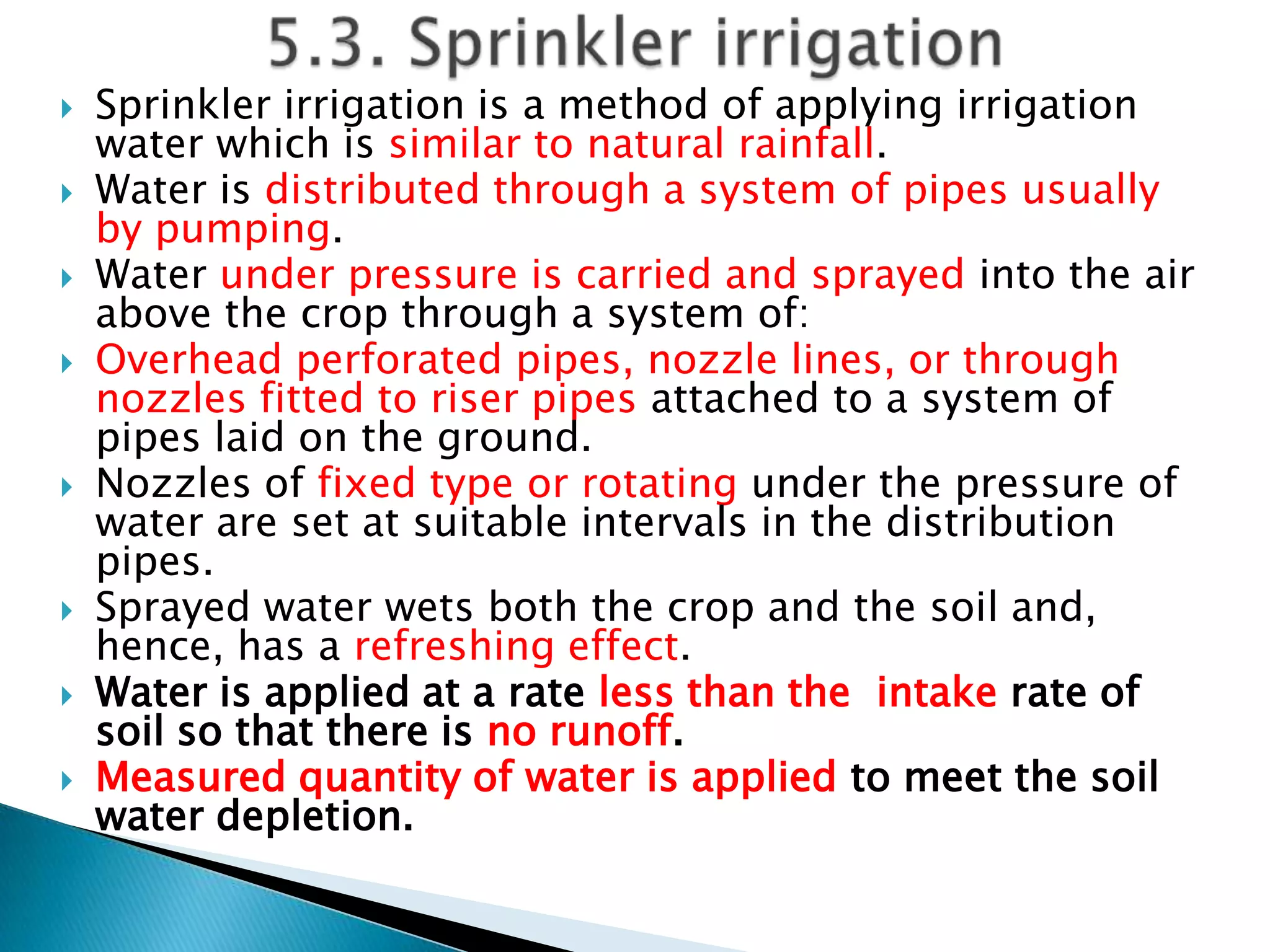  Sprinkler irrigation is a method of applying irrigation
water which is similar to natural rainfall.
 Water is distributed through a system of pipes usually
by pumping.
 Water under pressure is carried and sprayed into the air
above the crop through a system of:
 Overhead perforated pipes, nozzle lines, or through
nozzles fitted to riser pipes attached to a system of
pipes laid on the ground.
 Nozzles of fixed type or rotating under the pressure of
water are set at suitable intervals in the distribution
pipes.
 Sprayed water wets both the crop and the soil and,
hence, has a refreshing effect.
 Water is applied at a rate less than the intake rate of
soil so that there is no runoff.
 Measured quantity of water is applied to meet the soil
water depletion.
 
