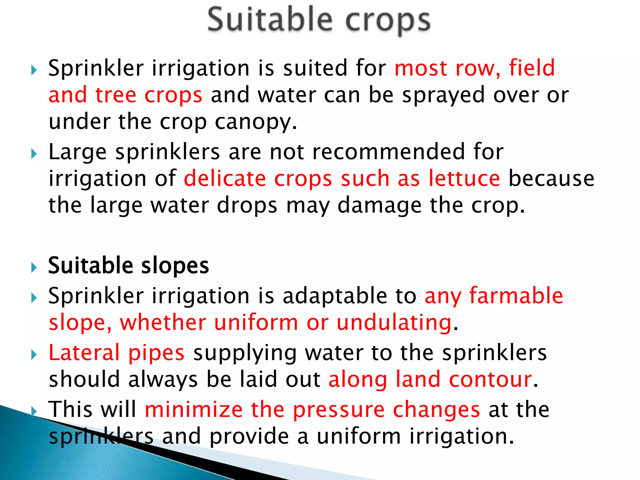  Sprinkler irrigation is suited for most row, field
and tree crops and water can be sprayed over or
under the crop canopy.
 Large sprinklers are not recommended for
irrigation of delicate crops such as lettuce because
the large water drops may damage the crop.
 Suitable slopes
 Sprinkler irrigation is adaptable to any farmable
slope, whether uniform or undulating.
 Lateral pipes supplying water to the sprinklers
should always be laid out along land contour.
 This will minimize the pressure changes at the
sprinklers and provide a uniform irrigation.
 
