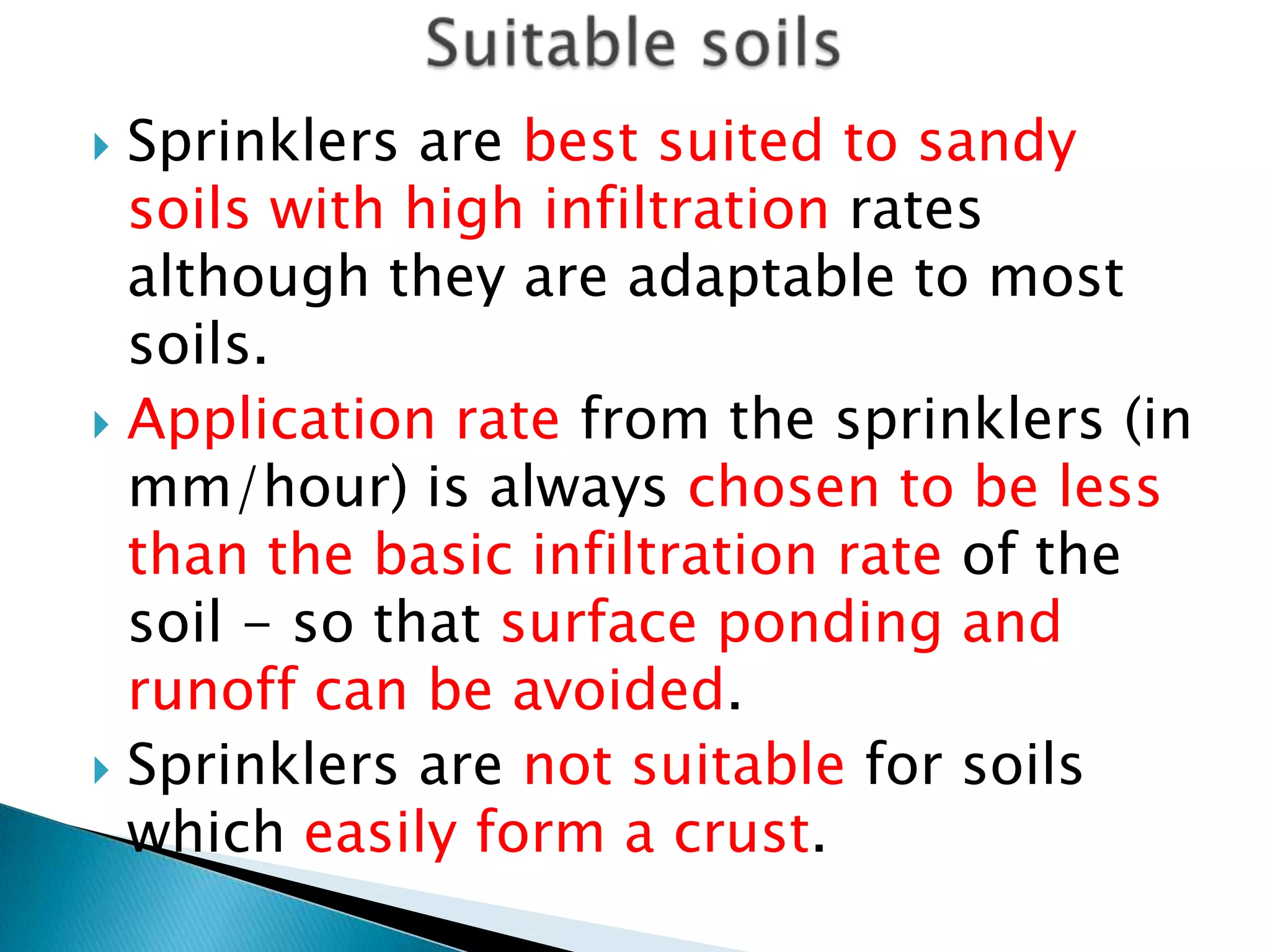  Sprinklers are best suited to sandy
soils with high infiltration rates
although they are adaptable to most
soils.
 Application rate from the sprinklers (in
mm/hour) is always chosen to be less
than the basic infiltration rate of the
soil - so that surface ponding and
runoff can be avoided.
 Sprinklers are not suitable for soils
which easily form a crust.
 
