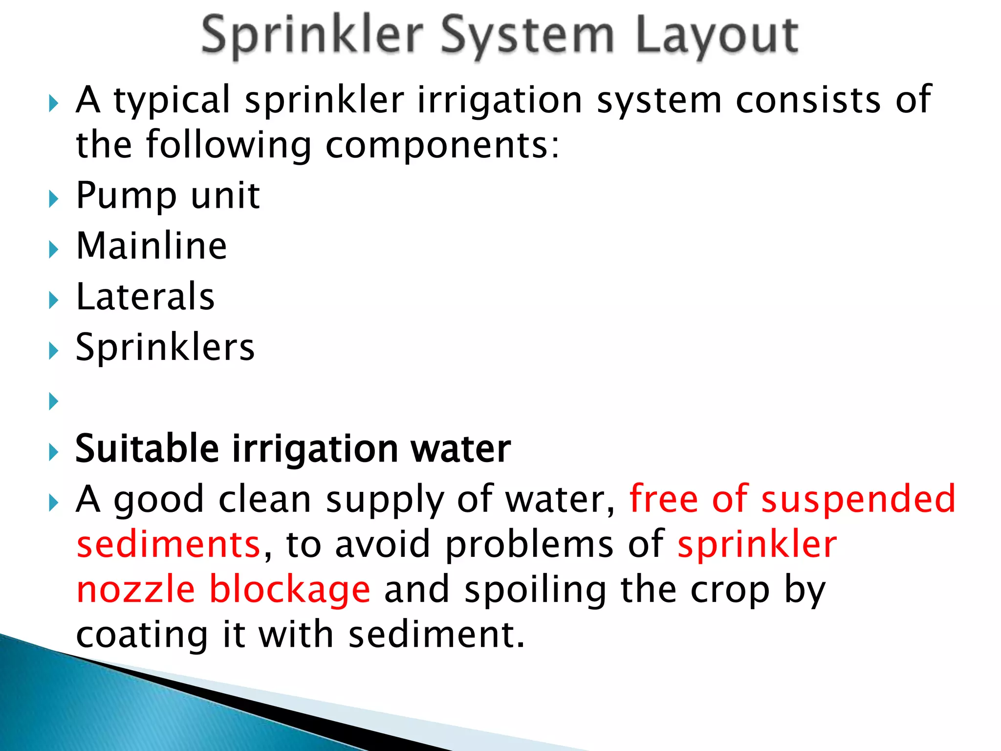  A typical sprinkler irrigation system consists of
the following components:
 Pump unit
 Mainline
 Laterals
 Sprinklers

 Suitable irrigation water
 A good clean supply of water, free of suspended
sediments, to avoid problems of sprinkler
nozzle blockage and spoiling the crop by
coating it with sediment.
 