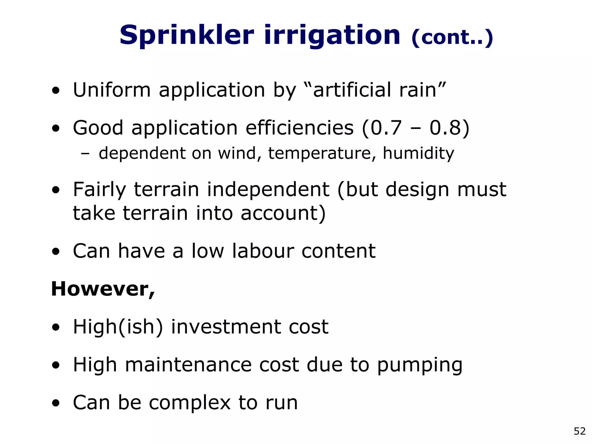 52
Sprinkler irrigation (cont..)
• Uniform application by “artificial rain”
• Good application efficiencies (0.7 – 0.8)
– dependent on wind, temperature, humidity
• Fairly terrain independent (but design must
take terrain into account)
• Can have a low labour content
However,
• High(ish) investment cost
• High maintenance cost due to pumping
• Can be complex to run
 