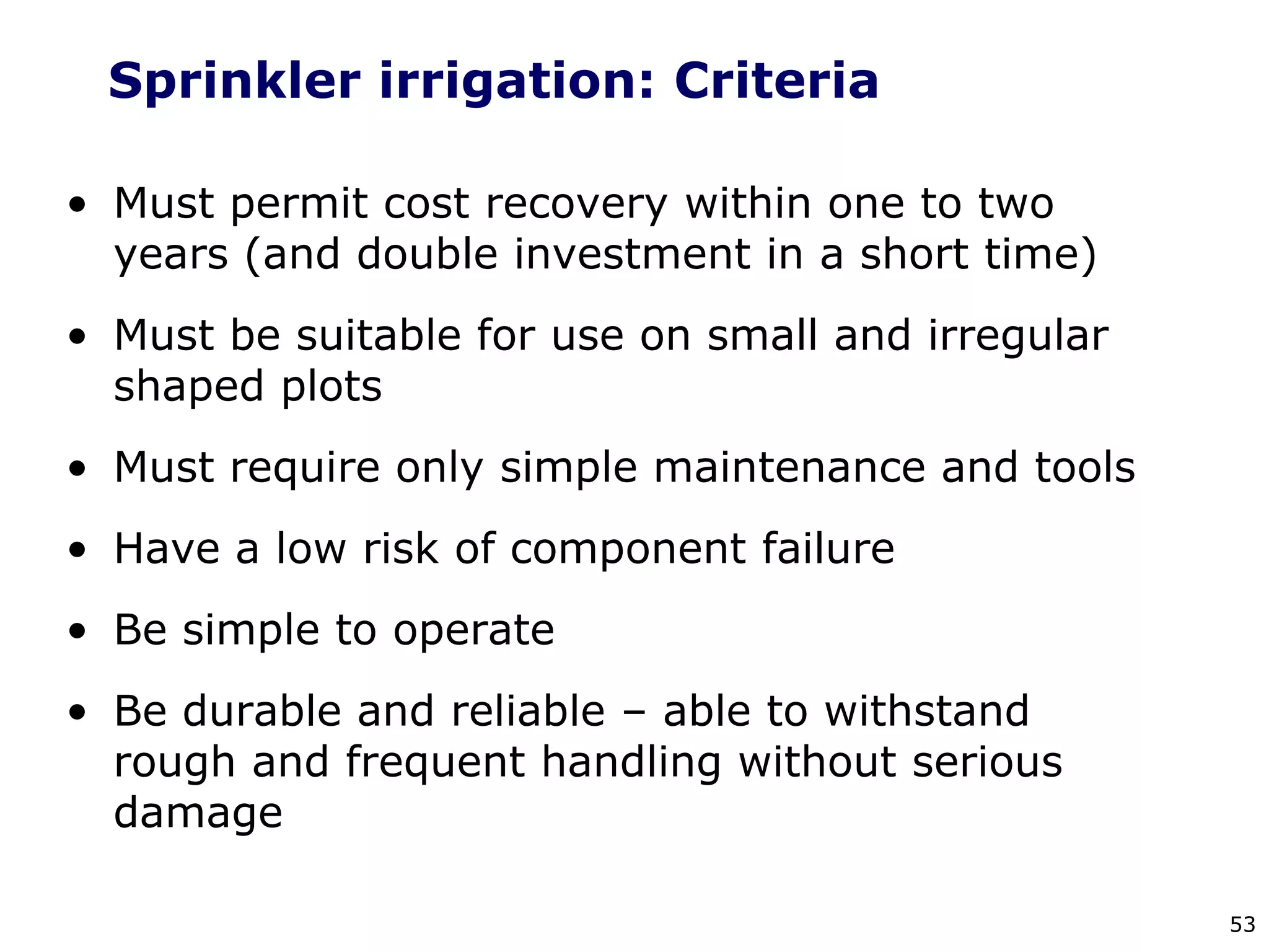 53
Sprinkler irrigation: Criteria
• Must permit cost recovery within one to two
years (and double investment in a short time)
• Must be suitable for use on small and irregular
shaped plots
• Must require only simple maintenance and tools
• Have a low risk of component failure
• Be simple to operate
• Be durable and reliable – able to withstand
rough and frequent handling without serious
damage
 