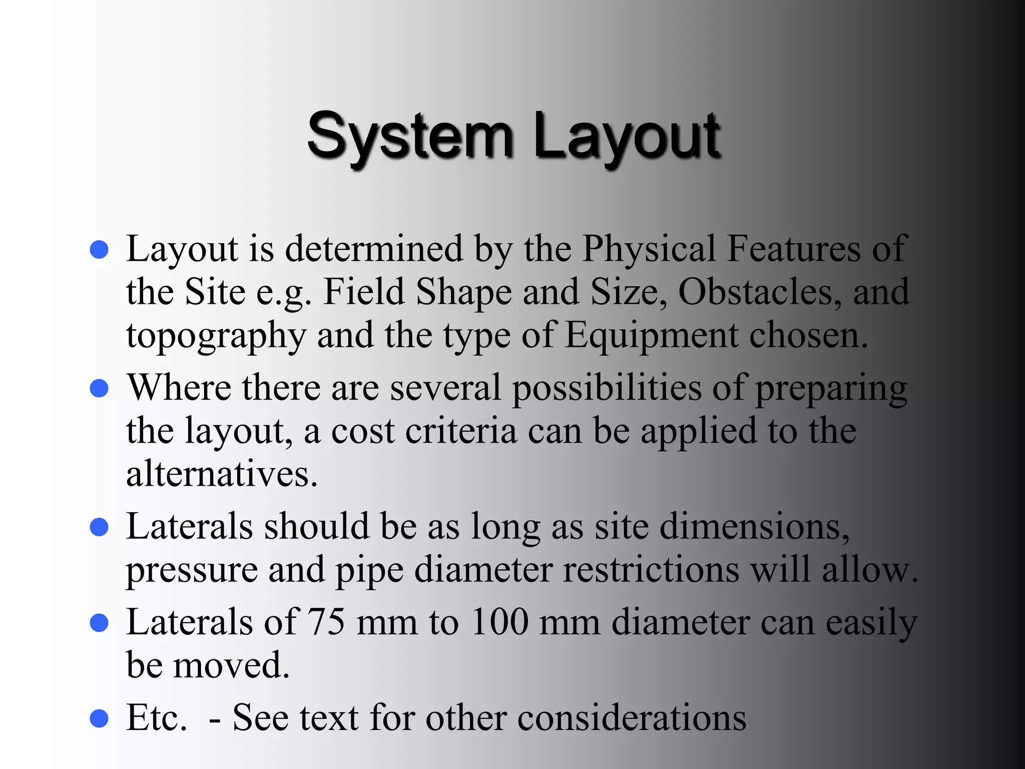 System Layout
 Layout is determined by the Physical Features of
the Site e.g. Field Shape and Size, Obstacles, and
topography and the type of Equipment chosen.
 Where there are several possibilities of preparing
the layout, a cost criteria can be applied to the
alternatives.
 Laterals should be as long as site dimensions,
pressure and pipe diameter restrictions will allow.
 Laterals of 75 mm to 100 mm diameter can easily
be moved.
 Etc. - See text for other considerations
 