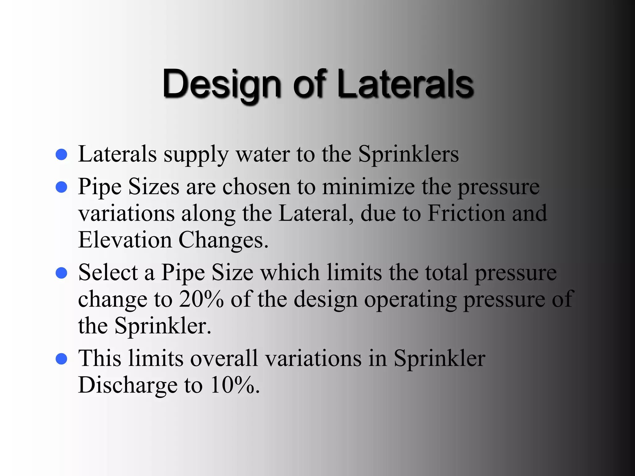 Design of Laterals
 Laterals supply water to the Sprinklers
 Pipe Sizes are chosen to minimize the pressure
variations along the Lateral, due to Friction and
Elevation Changes.
 Select a Pipe Size which limits the total pressure
change to 20% of the design operating pressure of
the Sprinkler.
 This limits overall variations in Sprinkler
Discharge to 10%.
 