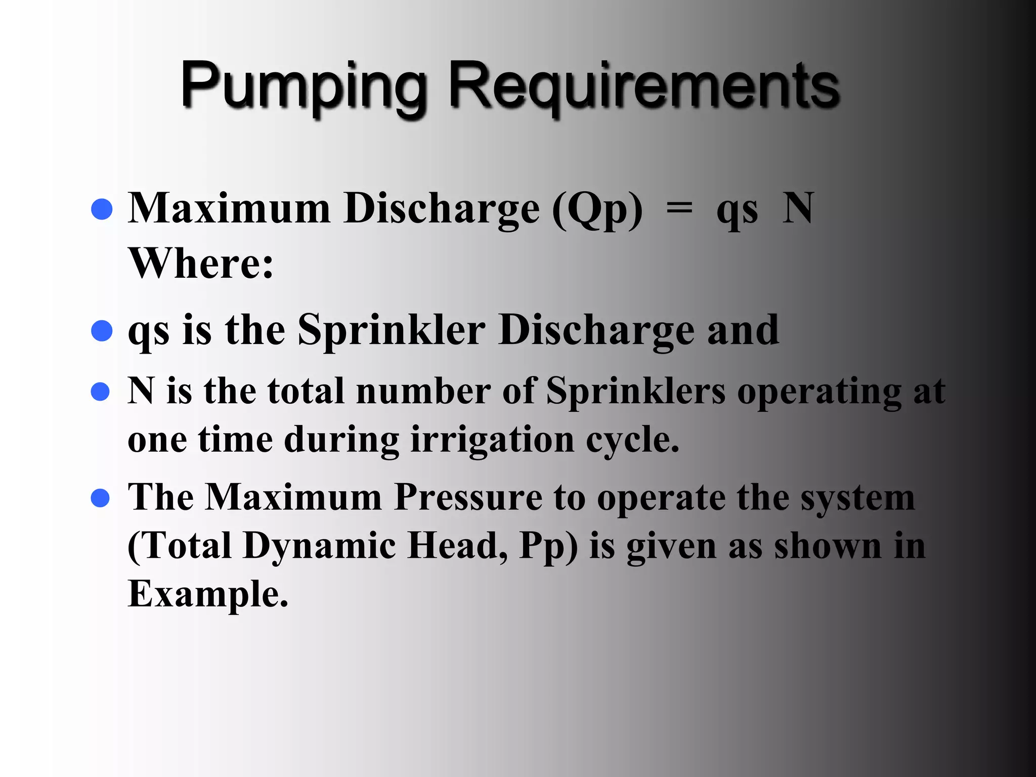 Pumping Requirements
 Maximum Discharge (Qp) = qs N
Where:
 qs is the Sprinkler Discharge and
 N is the total number of Sprinklers operating at
one time during irrigation cycle.
 The Maximum Pressure to operate the system
(Total Dynamic Head, Pp) is given as shown in
Example.
 