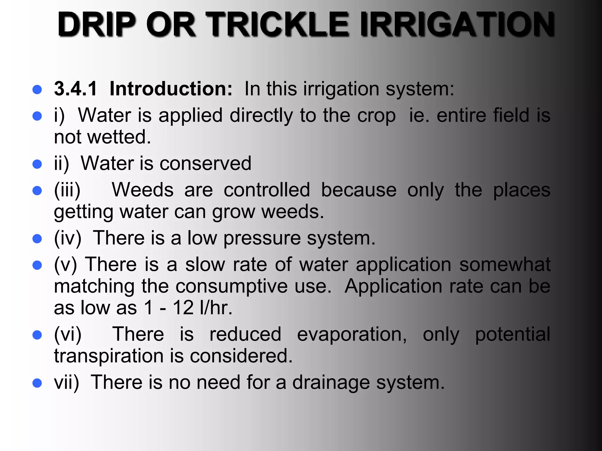 DRIP OR TRICKLE IRRIGATION
 3.4.1 Introduction: In this irrigation system:
 i) Water is applied directly to the crop ie. entire field is
not wetted.
 ii) Water is conserved
 (iii) Weeds are controlled because only the places
getting water can grow weeds.
 (iv) There is a low pressure system.
 (v) There is a slow rate of water application somewhat
matching the consumptive use. Application rate can be
as low as 1 - 12 l/hr.
 (vi) There is reduced evaporation, only potential
transpiration is considered.
 vii) There is no need for a drainage system.
 