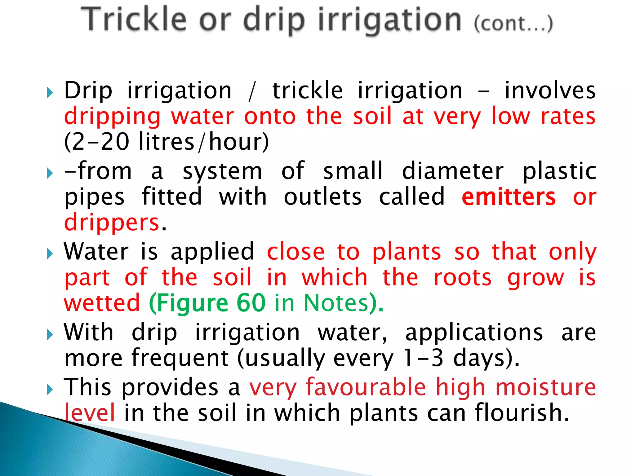  Drip irrigation / trickle irrigation - involves
dripping water onto the soil at very low rates
(2-20 litres/hour)
 -from a system of small diameter plastic
pipes fitted with outlets called emitters or
drippers.
 Water is applied close to plants so that only
part of the soil in which the roots grow is
wetted (Figure 60 in Notes).
 With drip irrigation water, applications are
more frequent (usually every 1-3 days).
 This provides a very favourable high moisture
level in the soil in which plants can flourish.
 
