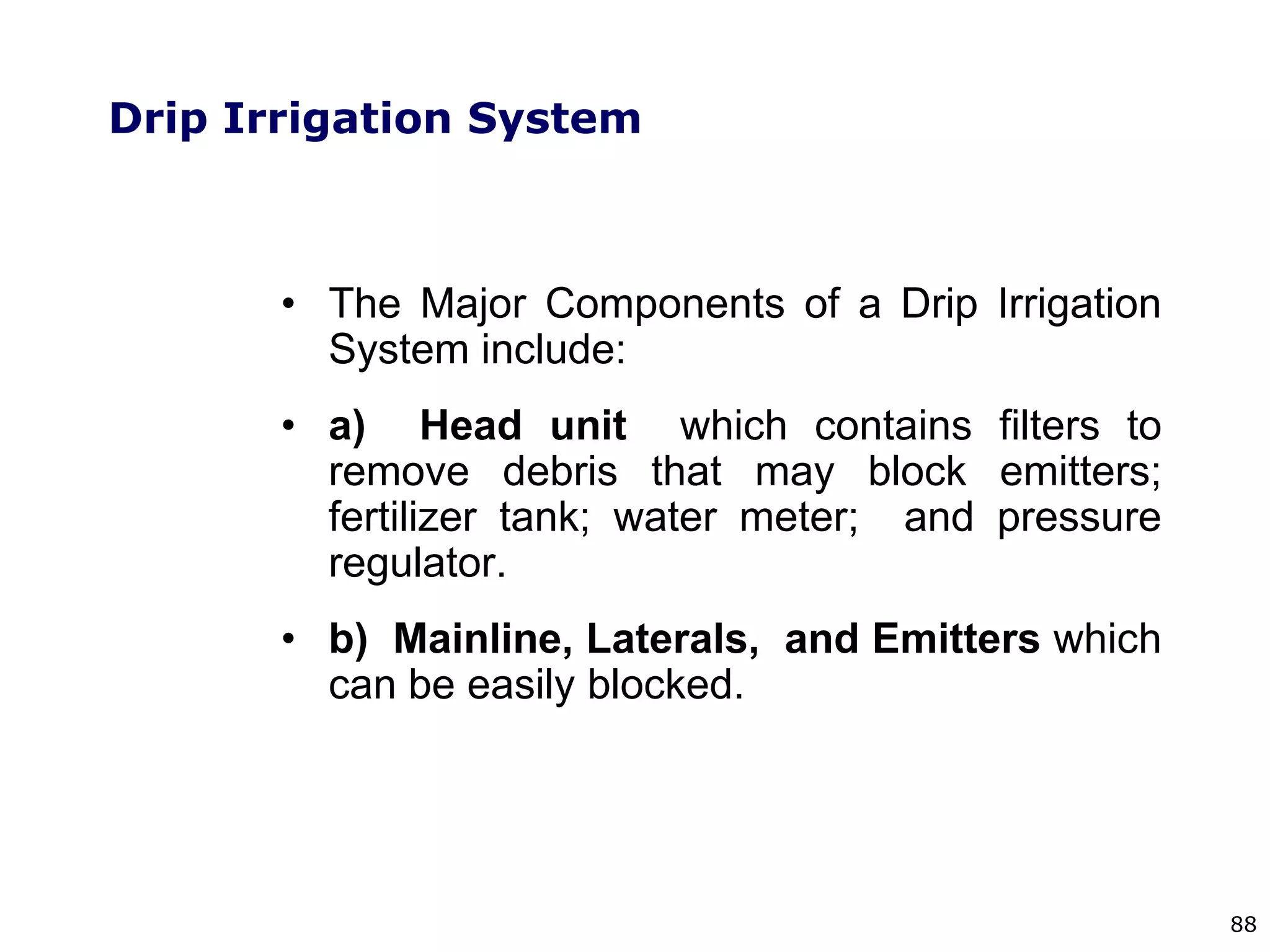 88
Drip Irrigation System
• The Major Components of a Drip Irrigation
System include:
• a) Head unit which contains filters to
remove debris that may block emitters;
fertilizer tank; water meter; and pressure
regulator.
• b) Mainline, Laterals, and Emitters which
can be easily blocked.
 