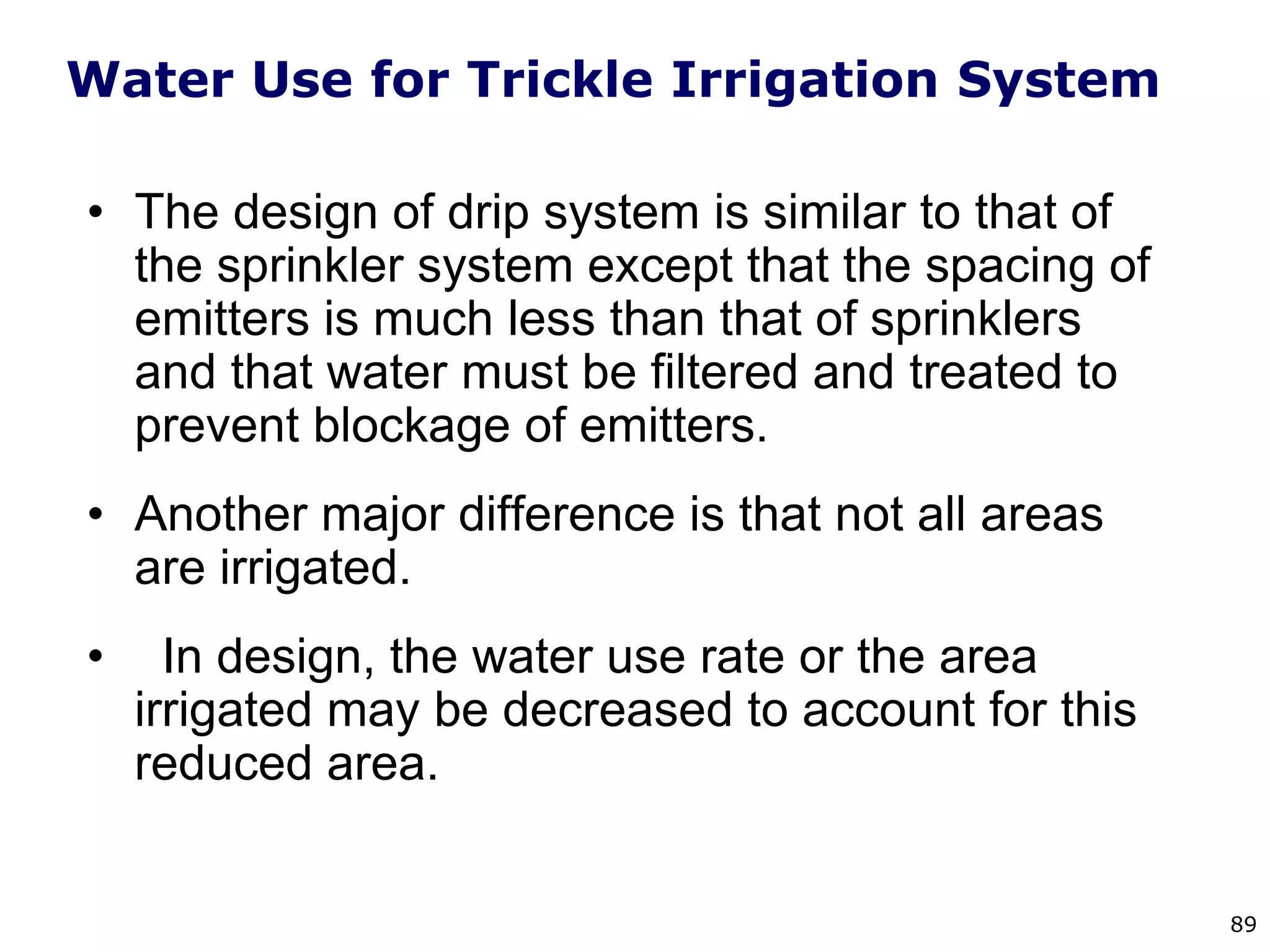 89
Water Use for Trickle Irrigation System
• The design of drip system is similar to that of
the sprinkler system except that the spacing of
emitters is much less than that of sprinklers
and that water must be filtered and treated to
prevent blockage of emitters.
• Another major difference is that not all areas
are irrigated.
• In design, the water use rate or the area
irrigated may be decreased to account for this
reduced area.
 