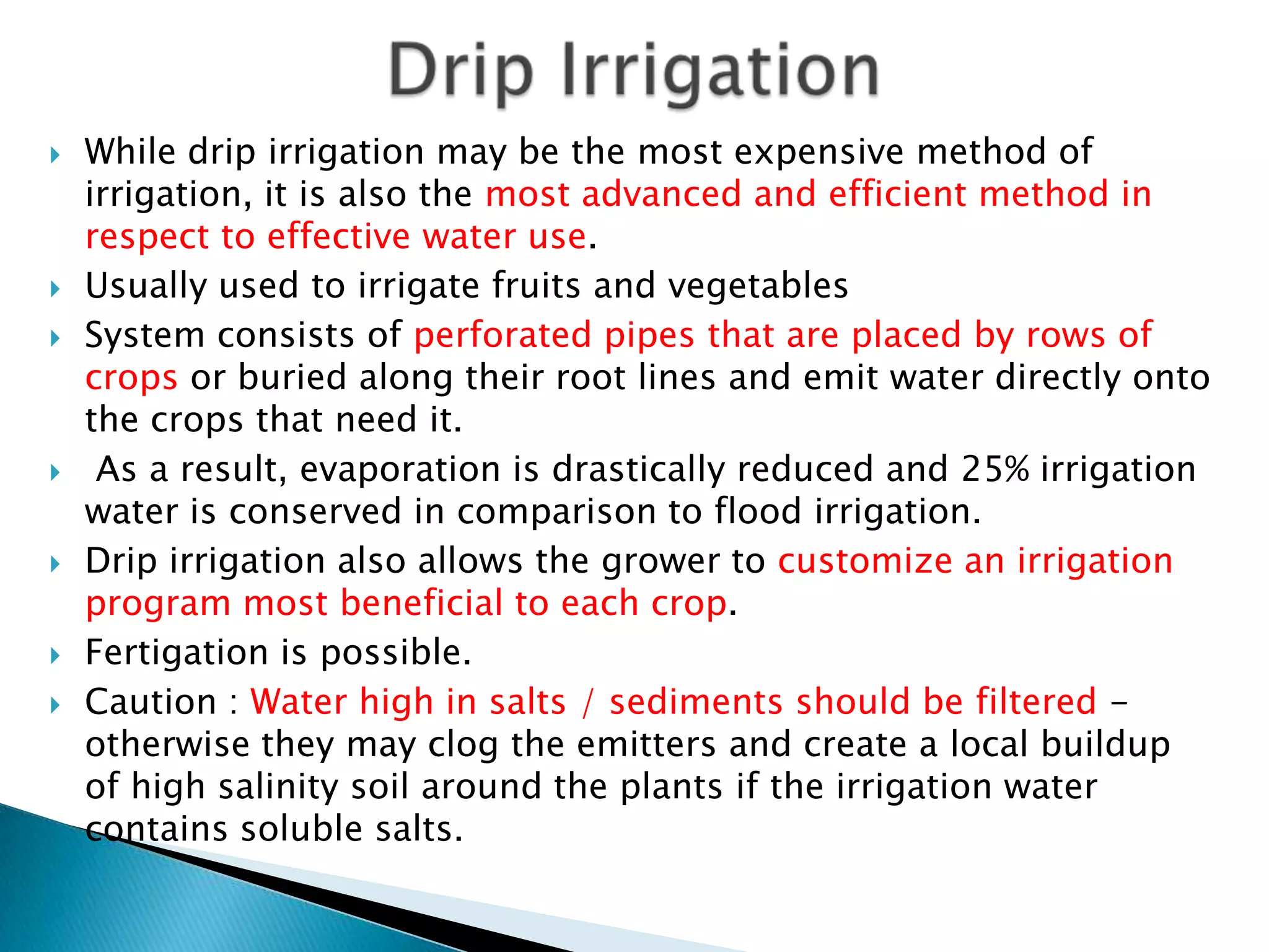  While drip irrigation may be the most expensive method of
irrigation, it is also the most advanced and efficient method in
respect to effective water use.
 Usually used to irrigate fruits and vegetables
 System consists of perforated pipes that are placed by rows of
crops or buried along their root lines and emit water directly onto
the crops that need it.
 As a result, evaporation is drastically reduced and 25% irrigation
water is conserved in comparison to flood irrigation.
 Drip irrigation also allows the grower to customize an irrigation
program most beneficial to each crop.
 Fertigation is possible.
 Caution : Water high in salts / sediments should be filtered -
otherwise they may clog the emitters and create a local buildup
of high salinity soil around the plants if the irrigation water
contains soluble salts.
 