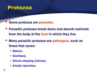 Protozoa


Some protozoa are parasites.



Parasitic protozoa break down and absorb nutrients
from the body of the host in which they live.



Many parasitic protozoa are pathogens, such as
those that cause:
• Malaria,
• Giardiasis,
• African sleeping sickness,
• Amebic dysentery

9

 