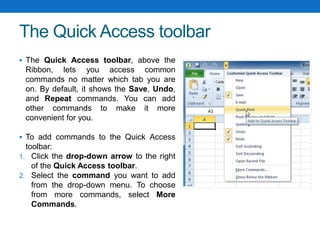 The Quick Access toolbar
 The Quick Access toolbar, above the
Ribbon, lets you access common
commands no matter which tab you are
on. By default, it shows the Save, Undo,
and Repeat commands. You can add
other commands to make it more
convenient for you.
 To add commands to the Quick Access
toolbar:
1. Click the drop-down arrow to the right
of the Quick Access toolbar.
2. Select the command you want to add
from the drop-down menu. To choose
from more commands, select More
Commands.
 