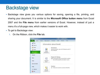 Backstage view
 Backstage view gives you various options for saving, opening a file, printing, and
sharing your document. It is similar to the Microsoft Office button menu from Excel
2007 and the File menu from earlier versions of Excel. However, instead of just a
menu it's a full-page view, which makes it easier to work with.
 To get to Backstage view:
1. On the Ribbon, click the File tab.
 