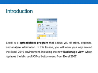 Introduction
Excel is a spreadsheet program that allows you to store, organize,
and analyze information. In this lesson, you will learn your way around
the Excel 2010 environment, including the new Backstage view, which
replaces the Microsoft Office button menu from Excel 2007.
 