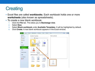 Creating
 Excel files are called workbooks. Each workbook holds one or more
worksheets (also known as spreadsheets).
 To create a new blank workbook:
1. Click the File tab. This takes you to Backstage view.
2. Select New.
3. Select Blank workbook under Available Templates. It will be highlighted by default.
4. Click Create. A new blank workbook appears in the Excel window.
 