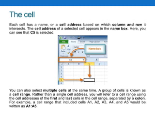 The cell
Each cell has a name, or a cell address based on which column and row it
intersects. The cell address of a selected cell appears in the name box. Here, you
can see that C5 is selected.
You can also select multiple cells at the same time. A group of cells is known as
a cell range. Rather than a single cell address, you will refer to a cell range using
the cell addresses of the first and last cells in the cell range, separated by a colon.
For example, a cell range that included cells A1, A2, A3, A4, and A5 would be
written as A1:A5.
 