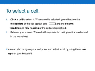 To select a cell:
1. Click a cell to select it. When a cell is selected, you will notice that
the borders of the cell appear bold and the column
heading and row heading of the cell are highlighted.
2. Release your mouse. The cell will stay selected until you click another cell
in the worksheet.
You can also navigate your worksheet and select a cell by using the arrow
keys on your keyboard.
 