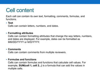Cell content
Each cell can contain its own text, formatting, comments, formulas, and
functions.
 Text
Cells can contain letters, numbers, and dates.
 Formatting attributes
Cells can contain formatting attributes that change the way letters, numbers,
and dates are displayed. For example, dates can be formatted as
MM/DD/YYYY or M/D/YYYY.
 Comments
Cells can contain comments from multiple reviewers.
 Formulas and functions
Cells can contain formulas and functions that calculate cell values. For
example, SUM(cell 1, cell 2...) is a formula that can add the values in
multiple cells.
 