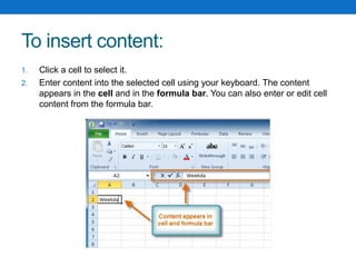 To insert content:
1. Click a cell to select it.
2. Enter content into the selected cell using your keyboard. The content
appears in the cell and in the formula bar. You can also enter or edit cell
content from the formula bar.
 