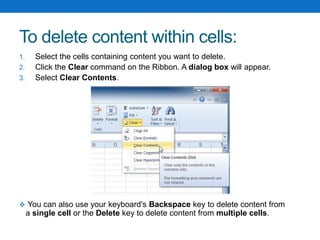 To delete content within cells:
1. Select the cells containing content you want to delete.
2. Click the Clear command on the Ribbon. A dialog box will appear.
3. Select Clear Contents.
 You can also use your keyboard's Backspace key to delete content from
a single cell or the Delete key to delete content from multiple cells.
 
