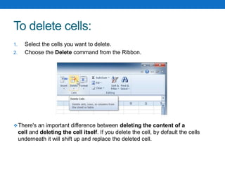 To delete cells:
1. Select the cells you want to delete.
2. Choose the Delete command from the Ribbon.
There's an important difference between deleting the content of a
cell and deleting the cell itself. If you delete the cell, by default the cells
underneath it will shift up and replace the deleted cell.
 