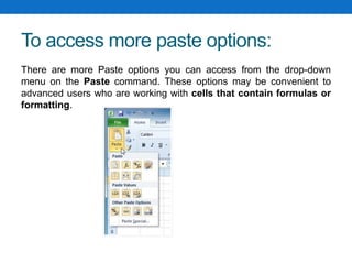To access more paste options:
There are more Paste options you can access from the drop-down
menu on the Paste command. These options may be convenient to
advanced users who are working with cells that contain formulas or
formatting.
 