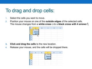 To drag and drop cells:
1. Select the cells you want to move.
2. Position your mouse on one of the outside edges of the selected cells.
The mouse changes from a white cross to a black cross with 4 arrows
3. Click and drag the cells to the new location.
4. Release your mouse, and the cells will be dropped there.
 