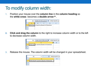To modify column width:
1. Position your mouse over the column line in the column heading so
the white cross becomes a double arrow .
2. Click and drag the column to the right to increase column width or to the left
to decrease column width.
3. Release the mouse. The column width will be changed in your spreadsheet.
 