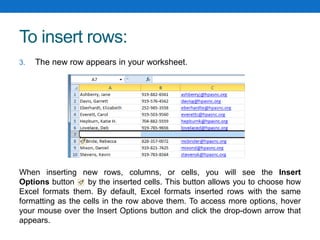 To insert rows:
3. The new row appears in your worksheet.
When inserting new rows, columns, or cells, you will see the Insert
Options button by the inserted cells. This button allows you to choose how
Excel formats them. By default, Excel formats inserted rows with the same
formatting as the cells in the row above them. To access more options, hover
your mouse over the Insert Options button and click the drop-down arrow that
appears.
 