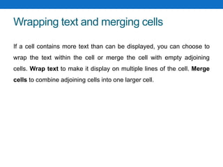 Wrapping text and merging cells
If a cell contains more text than can be displayed, you can choose to
wrap the text within the cell or merge the cell with empty adjoining
cells. Wrap text to make it display on multiple lines of the cell. Merge
cells to combine adjoining cells into one larger cell.
 