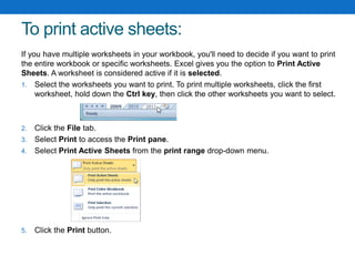 To print active sheets:
If you have multiple worksheets in your workbook, you'll need to decide if you want to print
the entire workbook or specific worksheets. Excel gives you the option to Print Active
Sheets. A worksheet is considered active if it is selected.
1. Select the worksheets you want to print. To print multiple worksheets, click the first
worksheet, hold down the Ctrl key, then click the other worksheets you want to select.
2. Click the File tab.
3. Select Print to access the Print pane.
4. Select Print Active Sheets from the print range drop-down menu.
5. Click the Print button.
 