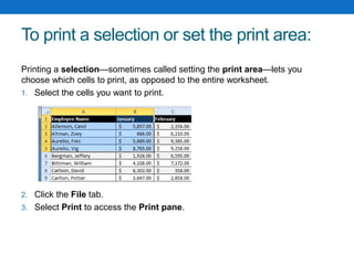 To print a selection or set the print area:
Printing a selection—sometimes called setting the print area—lets you
choose which cells to print, as opposed to the entire worksheet.
1. Select the cells you want to print.
2. Click the File tab.
3. Select Print to access the Print pane.
 